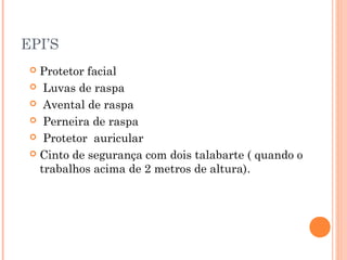 EPI’S 
 Protetor facial 
 Luvas de raspa 
 Avental de raspa 
 Perneira de raspa 
 Protetor auricular 
 Cinto de segurança com dois talabarte ( quando o 
trabalhos acima de 2 metros de altura). 
 