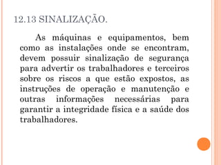 12.13 SINALIZAÇÃO. 
As máquinas e equipamentos, bem 
como as instalações onde se encontram, 
devem possuir sinalização de segurança 
para advertir os trabalhadores e terceiros 
sobre os riscos a que estão expostos, as 
instruções de operação e manutenção e 
outras informações necessárias para 
garantir a integridade física e a saúde dos 
trabalhadores. 
