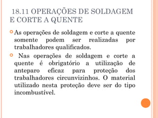 18.11 OPERAÇÕES DE SOLDAGEM 
E CORTE A QUENTE 
As operações de soldagem e corte a quente 
somente podem ser realizadas por 
trabalhadores qualificados. 
 Nas operações de soldagem e corte a 
quente é obrigatório a utilização de 
anteparo eficaz para proteção dos 
trabalhadores circunvizinhos. O material 
utilizado nesta proteção deve ser do tipo 
incombustível. 
 