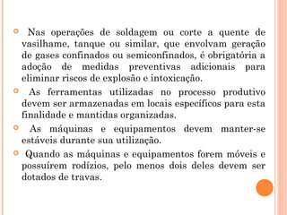  Nas operações de soldagem ou corte a quente de 
vasilhame, tanque ou similar, que envolvam geração 
de gases confinados ou semiconfinados, é obrigatória a 
adoção de medidas preventivas adicionais para 
eliminar riscos de explosão e intoxicação. 
 As ferramentas utilizadas no processo produtivo 
devem ser armazenadas em locais específicos para esta 
finalidade e mantidas organizadas. 
 As máquinas e equipamentos devem manter-se 
estáveis durante sua utilização. 
 Quando as máquinas e equipamentos forem móveis e 
possuírem rodízios, pelo menos dois deles devem ser 
dotados de travas. 
 