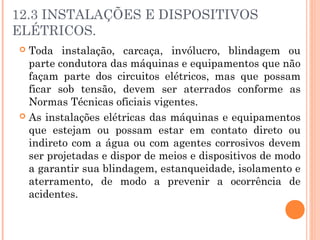 12.3 INSTALAÇÕES E DISPOSITIVOS 
ELÉTRICOS. 
 Toda instalação, carcaça, invólucro, blindagem ou 
parte condutora das máquinas e equipamentos que não 
façam parte dos circuitos elétricos, mas que possam 
ficar sob tensão, devem ser aterrados conforme as 
Normas Técnicas oficiais vigentes. 
 As instalações elétricas das máquinas e equipamentos 
que estejam ou possam estar em contato direto ou 
indireto com a água ou com agentes corrosivos devem 
ser projetadas e dispor de meios e dispositivos de modo 
a garantir sua blindagem, estanqueidade, isolamento e 
aterramento, de modo a prevenir a ocorrência de 
acidentes. 
 