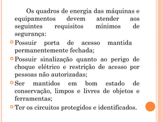 Os quadros de energia das máquinas e 
equipamentos devem atender aos 
seguintes requisitos mínimos de 
segurança: 
Possuir porta de acesso mantida 
permanentemente fechada; 
Possuir sinalização quanto ao perigo de 
choque elétrico e restrição de acesso por 
pessoas não autorizadas; 
Ser mantidos em bom estado de 
conservação, limpos e livres de objetos e 
ferramentas; 
Ter os circuitos protegidos e identificados. 
 