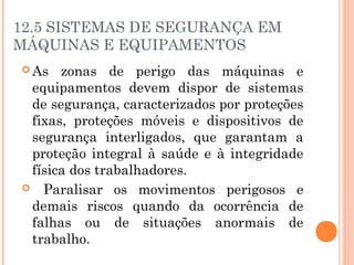 12.5 SISTEMAS DE SEGURANÇA EM 
MÁQUINAS E EQUIPAMENTOS 
As zonas de perigo das máquinas e 
equipamentos devem dispor de sistemas 
de segurança, caracterizados por proteções 
fixas, proteções móveis e dispositivos de 
segurança interligados, que garantam a 
proteção integral à saúde e à integridade 
física dos trabalhadores. 
 Paralisar os movimentos perigosos e 
demais riscos quando da ocorrência de 
falhas ou de situações anormais de 
trabalho. 
 