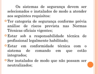 Os sistemas de segurança devem ser 
selecionados e instalados de modo a atender 
aos seguintes requisitos: 
Ter categoria de segurança conforme prévia 
análise de riscos prevista nas Normas 
Técnicas oficiais vigentes; 
Estar sob a responsabilidade técnica de 
profissional legalmente habilitado; 
Estar em conformidade técnica com o 
sistema de comando em que estão 
integrados; 
Ser instalados de modo que não possam ser 
neutralizados; 
 