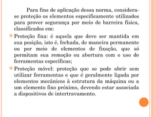 Para fins de aplicação dessa norma, considera-se 
proteção os elementos especificamente utilizados 
para prover segurança por meio de barreira física, 
classificados em: 
 Proteção fixa: é aquela que deve ser mantida em 
sua posição, isto é, fechada, de maneira permanente 
ou por meio de elementos de fixação, que só 
permitam sua remoção ou abertura com o uso de 
ferramentas específicas; 
 Proteção móvel: proteção que se pode abrir sem 
utilizar ferramentas e que é geralmente ligada por 
elementos mecânicos à estrutura da máquina ou a 
um elemento fixo próximo, devendo estar associada 
a dispositivos de intertravamento. 
 