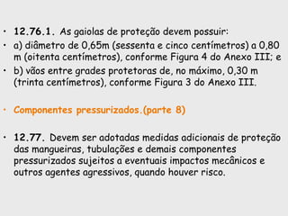 • 12.76.1. As gaiolas de proteção devem possuir:
• a) diâmetro de 0,65m (sessenta e cinco centímetros) a 0,80
m (oitenta centímetros), conforme Figura 4 do Anexo III; e
• b) vãos entre grades protetoras de, no máximo, 0,30 m
(trinta centímetros), conforme Figura 3 do Anexo III.
• Componentes pressurizados.(parte 8)
• 12.77. Devem ser adotadas medidas adicionais de proteção
das mangueiras, tubulações e demais componentes
pressurizados sujeitos a eventuais impactos mecânicos e
outros agentes agressivos, quando houver risco.
 