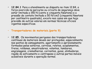 • 12.84.1 Para o atendimento ao disposto no item 12.84, a
força exercida no percurso ou circuito de segurança deve
estar limitada a 150 N (cento e cinquenta Newtons) e a
pressão de contato limitada a 50 N/cm2 (cinquenta Newtons
por centímetro quadrado), exceto nos casos em que haja
previsão de outros valores em normas técnicas oficiais
vigentes especificas.
• Transportadores de materiais.(parte 9)
• 12.85. Os movimentos perigosos dos transportadores
contínuos de materiais devem ser protegidos, especialmente
nos pontos de esmagamento, agarramento e aprisionamento
formados pelas esteiras, correias, roletes, acoplamentos,
freios, roldanas, amostradores, volantes, tambores,
engrenagens, cremalheiras, correntes, guias, alinhadores,
região do esticamento e contrapeso e outras partes móveis
acessíveis durante a operação normal.
 