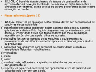 • 12.105. O bocal de abastecimento do tanque de combustível e de
outros materiais deve ser localizado, no máximo, a 1,50 m (um metro e
cinquenta centímetros) acima do piso ou de uma plataforma de apoio para
execução da tarefa.
• Riscos adicionais.(parte 11)
• 12.106. Para fins de aplicação desta Norma, devem ser considerados os
seguintes riscos adicionais:
a) substâncias perigosas quaisquer, sejam agentes biológicos ou agentes
químicos em estado sólido, líquido ou gasoso, que apresentem riscos à
saúde ou integridade física dos trabalhadores por meio de inalação,
ingestão ou contato com a pele, olhos ou mucosas;
b) radiações ionizantes geradas pelas máquinas e equipamentos ou
provenientes de substâncias radiativas por eles utilizadas, processadas
ou produzidas;
c) radiações não ionizantes com potencial de causar danos à saúde ou
integridade física dos trabalhadores;
d) vibrações;
e) ruído;
f) calor;
g) combustíveis, inflamáveis, explosivos e substâncias que reagem
perigosamente; e
h) superfícies aquecidas acessíveis que apresentem risco de queimaduras
causadas pelo contato com a pele.
 