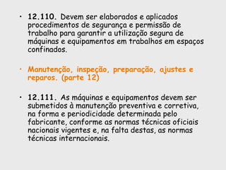 • 12.110. Devem ser elaborados e aplicados
procedimentos de segurança e permissão de
trabalho para garantir a utilização segura de
máquinas e equipamentos em trabalhos em espaços
confinados.
• Manutenção, inspeção, preparação, ajustes e
reparos. (parte 12)
• 12.111. As máquinas e equipamentos devem ser
submetidos à manutenção preventiva e corretiva,
na forma e periodicidade determinada pelo
fabricante, conforme as normas técnicas oficiais
nacionais vigentes e, na falta destas, as normas
técnicas internacionais.
 