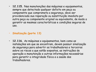 • 12.115. Nas manutenções das máquinas e equipamentos,
sempre que detectado qualquer defeito em peça ou
componente que comprometa a segurança, deve ser
providenciada sua reparação ou substituição imediata por
outra peça ou componente original ou equivalente, de modo a
garantir as mesmas características e condições seguras de
uso.
• Sinalização.(parte 13)
• 12.116. As máquinas e equipamentos, bem como as
instalações em que se encontram, devem possuir sinalização
de segurança para advertir os trabalhadores e terceiros
sobre os riscos a que estão expostos, as instruções de
operação e manutenção e outras informações necessárias
para garantir a integridade física e a saúde dos
trabalhadores.
 