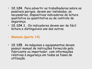 • 12.124. Para advertir os trabalhadores sobre os
possíveis perigos, devem ser instalados, se
necessários, dispositivos indicadores de leitura
qualitativa ou quantitativa ou de controle de
segurança.
• 12.124.1. Os indicadores devem ser de fácil
leitura e distinguíveis uns dos outros.
• Manuais.(parte 14)
• 12.125. As máquinas e equipamentos devem
possuir manual de instruções fornecido pelo
fabricante ou importador, com informações
relativas à segurança em todas as fases de
utilização.
 