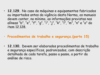 • 12.129. No caso de máquinas e equipamentos fabricados
ou importados antes da vigência desta Norma, os manuais
devem conter, no mínimo, as informações previstas nas
alíneas “b”, “e”, “f”, “g”, “i”, “j”, “k", “l”, “m”, “n” e “o” do
item 12.128.
• Procedimentos de trabalho e segurança.(parte 15)
• 12.130. Devem ser elaborados procedimentos de trabalho
e segurança específicos, padronizados, com descrição
detalhada de cada tarefa, passo a passo, a partir da
análise de risco.
 