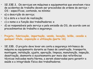 • 12.132.1. Os serviços em máquinas e equipamentos que envolvam risco
de acidentes de trabalho devem ser precedidos de ordens de serviço –
OS - específicas, contendo, no mínimo:
• a) a descrição do serviço;
• b) a data e o local de realização;
• c) o nome e a função dos trabalhadores; e
• d) os responsáveis pelo serviço e pela emissão da OS, de acordo com os
procedimentos de trabalho e segurança.
• Projeto, fabricação, importação, venda, locação, leilão, cessão a
qualquer título, exposição e utilização.(parte 16)
• 12.133. O projeto deve levar em conta a segurança intrínseca da
máquina ou equipamento durante as fases de construção, transporte,
montagem, instalação, ajuste, operação, limpeza, manutenção, inspeção,
desativação, desmonte e sucateamento por meio das referências
técnicas indicadas nesta Norma, a serem observadas para garantir a
saúde e a integridade física dos trabalhadores.
 