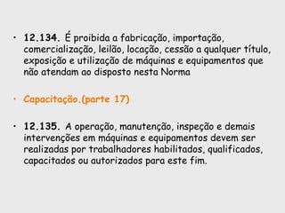 • 12.134. É proibida a fabricação, importação,
comercialização, leilão, locação, cessão a qualquer título,
exposição e utilização de máquinas e equipamentos que
não atendam ao disposto nesta Norma
• Capacitação.(parte 17)
• 12.135. A operação, manutenção, inspeção e demais
intervenções em máquinas e equipamentos devem ser
realizadas por trabalhadores habilitados, qualificados,
capacitados ou autorizados para este fim.
 