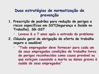 Duas estratégias de normatização de
prevenção
1. Prescrição de padrões para redução de perigos e
riscos específicos em SST(Segurança e Saúde no
Trabalho). SG-SST
• Levava 6 a 7 anos após a entrada do problema
2. Cláusula geral de obrigação de oferta de trabalho
seguro e saudável
• “Todo empregador deve fornecer para cada um
de seus empregados condições de trabalho livres
de perigos reconhecidos como causa provável ou
que estejam causando a morte ou danos graves à
saúde de seus empregados”
 