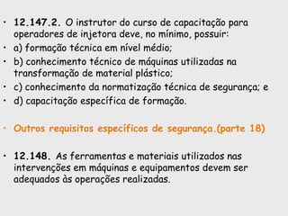 • 12.147.2. O instrutor do curso de capacitação para
operadores de injetora deve, no mínimo, possuir:
• a) formação técnica em nível médio;
• b) conhecimento técnico de máquinas utilizadas na
transformação de material plástico;
• c) conhecimento da normatização técnica de segurança; e
• d) capacitação específica de formação.
• Outros requisitos específicos de segurança.(parte 18)
• 12.148. As ferramentas e materiais utilizados nas
intervenções em máquinas e equipamentos devem ser
adequados às operações realizadas.
 