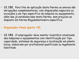 • 12.152. Para fins de aplicação desta Norma os anexos são
obrigações complementares, com disposições especiais ou
exceções a um tipo específico de máquina ou equipamento,
além das já estabelecidas nesta Norma, sem prejuízo ao
disposto em Norma Regulamentadora específica.
• Disposições finais.(parte 19)
• 12.153. O empregador deve manter inventário atualizado
das máquinas e equipamentos com identificação por tipo,
capacidade, sistemas de segurança e localização em planta
baixa, elaborado por profissional qualificado ou legalmente
habilitado.
 