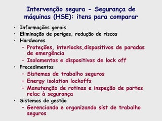 Intervenção segura - Segurança de
máquinas (HSE): itens para comparar
• Informações gerais
• Eliminação de perigos, redução de riscos
• Hardwares
– Proteções, interlocks,dispositivos de paradas
de emergência
– Isolamentos e dispositivos de lock off
• Procedimentos
– Sistemas de trabalho seguros
– Energy isolation lockoffs
– Manutenção de rotinas e inspeção de partes
relac à segurança
• Sistemas de gestão
– Gerenciando e organizando sist de trabalho
seguros
 