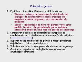Princípios gerais
1. Equilibrar dimensões técnica e social da norma
– Técnica – esforço de incorporação detalhada da
evolução de conhecimentos sobre produção de
máquinas e sobre segurança de componentes de
máquinas
– Social – implantação da nova NR parece visto como
medida técnica, não percebendo que a mudança
necessária exige um novo tipo de gestão de segurança
2. Considerar a idéia e as experiências européias de
envolvimento de trabalhadores da concepção de máquinas
(www.etuc.org/tutb)
3. Superar noção tradicional de perigo e risco: problemas
objetiváveis, físicos, antecipáveis.
4. Valorizar características gerais do sistema de segurança:
5. Considerar rapidez de evolução de conhecimentos,
atualização constante
 