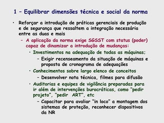 1 – Equilibrar dimensões técnica e social da norma
• Reforçar a introdução de práticas gerenciais de produção
e de segurança que ressaltem a integração necessária
entre as duas e mais
– A aplicação da norma exige SGSST com status (poder)
capaz de dinamizar a introdução de mudanças:
• Investimentos na adequação de todas as máquinas;
– Exigir recenseamento da situação de máquinas e
proposta de cronograma de adequações
• Conhecimentos sobre largo elenco de conceitos
– Desenvolver nota técnica, filmes para difusão
• Auditorias e equipes de vigilância preparadas para
ir além de intervenções burocráticas, como “pedir
projeto”, “pedir ART”, etc
– Capacitar para avaliar “in loco” a montagem dos
sistemas de proteção, reconhecer dispositivos
da NR
 