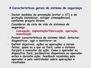 4 Características gerais do sistema de segurança
• Incluir medidas de prevenção (evitar o AT) e de
proteção (minimizar, mitigar consequências)
conforme projeto Sirena
• Considerar de ciclo de vida de sistemas de
segurança
• Concepção, implantação/fabricação, operação,
manutenção
• Possuir características de sistema ideal: detectar,
diagnosticar, agir e monitorar-se
• Definir objetivos, ações ou operações a serem
feitas, quem ou o que as fará; como o sistema
forçará o executor da ação. Como o operador ou
dispositivo fará; parâmetros disponíveis ao operador
antes e durante ação; feedback recebidos pelo
operador e pelo controlador sobre operações e
resultados
 