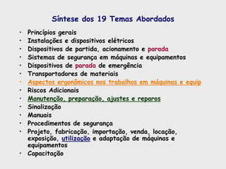 Síntese dos 19 Temas Abordados
• Princípios gerais
• Instalações e dispositivos elétricos
• Dispositivos de partida, acionamento e parada
• Sistemas de segurança em máquinas e equipamentos
• Dispositivos de parada de emergência
• Transportadores de materiais
• Aspectos ergonômicos nos trabalhos em máquinas e equip
• Riscos Adicionais
• Manutenção, preparação, ajustes e reparos
• Sinalização
• Manuais
• Procedimentos de segurança
• Projeto, fabricação, importação, venda, locação,
exposição, utilização e adaptação de máquinas e
equipamentos
• Capacitação
 