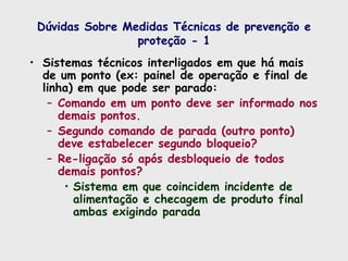 Dúvidas Sobre Medidas Técnicas de prevenção e
proteção - 1
• Sistemas técnicos interligados em que há mais
de um ponto (ex: painel de operação e final de
linha) em que pode ser parado:
– Comando em um ponto deve ser informado nos
demais pontos.
– Segundo comando de parada (outro ponto)
deve estabelecer segundo bloqueio?
– Re-ligação só após desbloqueio de todos
demais pontos?
• Sistema em que coincidem incidente de
alimentação e checagem de produto final
ambas exigindo parada
 