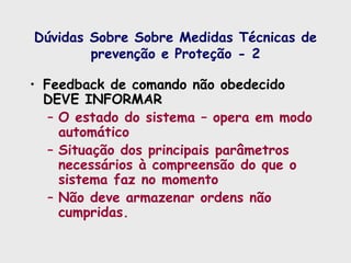 Dúvidas Sobre Sobre Medidas Técnicas de
prevenção e Proteção - 2
• Feedback de comando não obedecido
DEVE INFORMAR
– O estado do sistema – opera em modo
automático
– Situação dos principais parâmetros
necessários à compreensão do que o
sistema faz no momento
– Não deve armazenar ordens não
cumpridas.
 