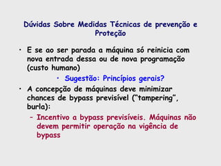 Dúvidas Sobre Medidas Técnicas de prevenção e
Proteção
• E se ao ser parada a máquina só reinicia com
nova entrada dessa ou de nova programação
(custo humano)
• Sugestão: Princípios gerais?
• A concepção de máquinas deve minimizar
chances de bypass previsível (“tampering”,
burla):
– Incentivo a bypass previsíveis. Máquinas não
devem permitir operação na vigência de
bypass
 