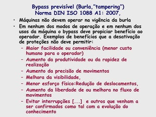 Bypass previsível (Burla,”tampering”)
Norma DIN ISO 1088 A1: 2007,
• Máquinas não devem operar na vigência da burla
• Em nenhum dos modos de operação e em nenhum dos
usos da máquina o bypass deve propiciar benefício ao
operador. Exemplos de benefícios que a desativação
de proteções não deve permitir:
– Maior facilidade ou conveniência (menor custo
humano para o operador)
– Aumento da produtividade ou da rapidez de
realização
– Aumento da precisão de movimentos
– Melhora da visibilidade,
– Menor esforço físico:Redução de deslocamentos,
– Aumento da liberdade de ou melhora no fluxo de
movimentos
– Evitar interrupções [...] e outros que venham a
ser confirmados como tal com a evolução do
conhecimento
 
