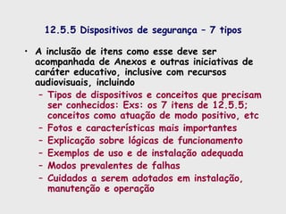 12.5.5 Dispositivos de segurança – 7 tipos
• A inclusão de itens como esse deve ser
acompanhada de Anexos e outras iniciativas de
caráter educativo, inclusive com recursos
audiovisuais, incluindo
– Tipos de dispositivos e conceitos que precisam
ser conhecidos: Exs: os 7 itens de 12.5.5;
conceitos como atuação de modo positivo, etc
– Fotos e características mais importantes
– Explicação sobre lógicas de funcionamento
– Exemplos de uso e de instalação adequada
– Modos prevalentes de falhas
– Cuidados a serem adotados em instalação,
manutenção e operação
 