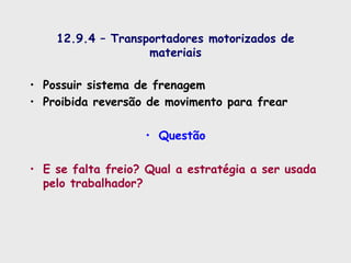 12.9.4 – Transportadores motorizados de
materiais
• Possuir sistema de frenagem
• Proibida reversão de movimento para frear
• Questão
• E se falta freio? Qual a estratégia a ser usada
pelo trabalhador?
 