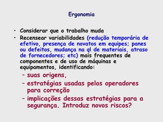Ergonomia
• Considerar que o trabalho muda
• Recensear variabilidades (redução temporária de
efetivo, presença de novatos em equipes; panes
ou defeitos, mudança na ql de materiais, atraso
de fornecedores; etc) mais frequentes de
componentes e de uso de máquinas e
equipamentos, identificando:
– suas origens,
– estratégias usadas pelos operadores
para correção
– implicações dessas estratégias para a
segurança. Introduz novos riscos?
 