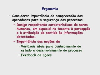 Ergonomia
• Considerar importância da compreensão dos
operadores para a segurança dos processos
– Design respeitando características de seres
humanos, em especial no tocante à percepção
e à atribuição de sentido às informações
detectadas.
– Importância das noções de
• Variáveis úteis para conhecimento do
estado e desenvolvimento do processo
• Feedback de ações
 