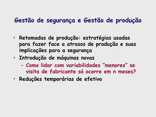 Gestão de segurança e Gestão de produção
• Retomadas de produção: estratégias usadas
para fazer face a atrasos de produção e suas
implicações para a segurança
• Introdução de máquinas novas
– Como lidar com variabilidades “menores” se
visita de fabricante só ocorre em n meses?
• Reduções temporárias de efetivo
 