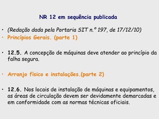 NR 12 em sequência publicada
• (Redação dada pela Portaria SIT n.º 197, de 17/12/10)
• Princípios Gerais. (parte 1)
• 12.5. A concepção de máquinas deve atender ao princípio da
falha segura.
• Arranjo físico e instalações.(parte 2)
• 12.6. Nos locais de instalação de máquinas e equipamentos,
as áreas de circulação devem ser devidamente demarcadas e
em conformidade com as normas técnicas oficiais.
 
