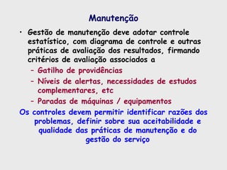 Manutenção
• Gestão de manutenção deve adotar controle
estatístico, com diagrama de controle e outras
práticas de avaliação dos resultados, firmando
critérios de avaliação associados a
– Gatilho de providências
– Níveis de alertas, necessidades de estudos
complementares, etc
– Paradas de máquinas / equipamentos
Os controles devem permitir identificar razões dos
problemas, definir sobre sua aceitabilidade e
qualidade das práticas de manutenção e do
gestão do serviço
 