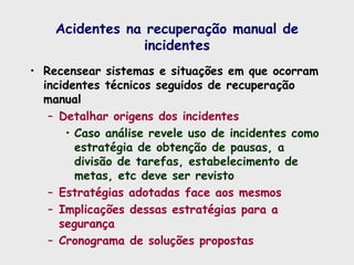 Acidentes na recuperação manual de
incidentes
• Recensear sistemas e situações em que ocorram
incidentes técnicos seguidos de recuperação
manual
– Detalhar origens dos incidentes
• Caso análise revele uso de incidentes como
estratégia de obtenção de pausas, a
divisão de tarefas, estabelecimento de
metas, etc deve ser revisto
– Estratégias adotadas face aos mesmos
– Implicações dessas estratégias para a
segurança
– Cronograma de soluções propostas
 