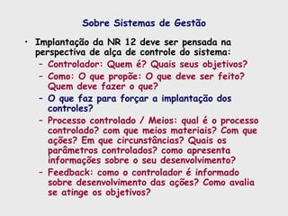 Sobre Sistemas de Gestão
• Implantação da NR 12 deve ser pensada na
perspectiva de alça de controle do sistema:
– Controlador: Quem é? Quais seus objetivos?
– Como: O que propõe: O que deve ser feito?
Quem deve fazer o que?
– O que faz para forçar a implantação dos
controles?
– Processo controlado / Meios: qual é o processo
controlado? com que meios materiais? Com que
ações? Em que circunstâncias? Quais os
parâmetros controlados? como apresenta
informações sobre o seu desenvolvimento?
– Feedback: como o controlador é informado
sobre desenvolvimento das ações? Como avalia
se atinge os objetivos?
 