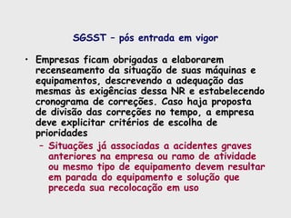 SGSST – pós entrada em vigor
• Empresas ficam obrigadas a elaborarem
recenseamento da situação de suas máquinas e
equipamentos, descrevendo a adequação das
mesmas às exigências dessa NR e estabelecendo
cronograma de correções. Caso haja proposta
de divisão das correções no tempo, a empresa
deve explicitar critérios de escolha de
prioridades
– Situações já associadas a acidentes graves
anteriores na empresa ou ramo de atividade
ou mesmo tipo de equipamento devem resultar
em parada do equipamento e solução que
preceda sua recolocação em uso
 