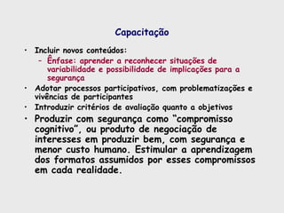 Capacitação
• Incluir novos conteúdos:
– Ênfase: aprender a reconhecer situações de
variabilidade e possibilidade de implicações para a
segurança
• Adotar processos participativos, com problematizações e
vivências de participantes
• Introduzir critérios de avaliação quanto a objetivos
• Produzir com segurança como “compromisso
cognitivo”, ou produto de negociação de
interesses em produzir bem, com segurança e
menor custo humano. Estimular a aprendizagem
dos formatos assumidos por esses compromissos
em cada realidade.
 