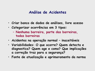 Análise de Acidentes
• Criar banco de dados de análises, livre acesso
• Categorizar ocorrências em 3 tipos:
– Nenhuma barreira, parte das barreiras,
todas barreiras
• Acidentes na operação normal – inaceitáveis
• Variabilidades: O que ocorre? Quem detecta e
diagnostica? Quem age e como? Que implicações
a correção traz para a segurança?
• Fonte de atualização e aprimoramento da norma
 