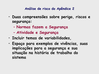 Análise de risco do Apêndice 2
• Duas compreensões sobre perigo, riscos e
segurança:
– Normas fazem a Segurança
– Atividade e Segurança
• Incluir temas de variabilidades,
• Espaço para exemplos de vivências, suas
implicações para a segurança e sua
situação na história de trabalho do
sistema
 