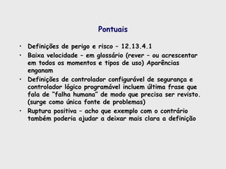 Pontuais
• Definições de perigo e risco – 12.13.4.1
• Baixa velocidade – em glossário (rever – ou acrescentar
em todos os momentos e tipos de uso) Aparências
enganam
• Definições de controlador configurável de segurança e
controlador lógico programável incluem última frase que
fala de “falha humana” de modo que precisa ser revisto.
(surge como única fonte de problemas)
• Ruptura positiva – acho que exemplo com o contrário
também poderia ajudar a deixar mais clara a definição
 