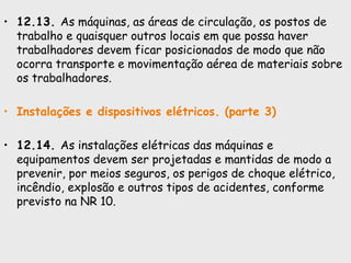 • 12.13. As máquinas, as áreas de circulação, os postos de
trabalho e quaisquer outros locais em que possa haver
trabalhadores devem ficar posicionados de modo que não
ocorra transporte e movimentação aérea de materiais sobre
os trabalhadores.
• Instalações e dispositivos elétricos. (parte 3)
• 12.14. As instalações elétricas das máquinas e
equipamentos devem ser projetadas e mantidas de modo a
prevenir, por meios seguros, os perigos de choque elétrico,
incêndio, explosão e outros tipos de acidentes, conforme
previsto na NR 10.
 