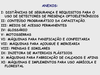 ANEXOS:
I: DISTÂNCIAS DE SEGURANÇA E REQUISITOS PARA O
USO DE DETECTORES DE PRESENÇA OPTOELETRÔNICOS
II: CONTEÚDO PROGRAMÁTICO DA CAPACITAÇÃO.
III: MEIOS DE ACESSO PERMANENTES
IV: GLOSSÁRIO
V: MOTOSSERRAS
VI: MÁQUINAS PARA PANIFICAÇÃO E CONFEITARIA
VII: MÁQUINAS PARA AÇOUGUE E MERCEARIA
VIII: PRENSAS E SIMILARES
IX: INJETORA DE MATERIAIS PLÁSTICOS
X: MÁQUINAS PARA FABRICAÇÃO DE CALÇADOS E AFINS
XI: MÁQUINAS E IMPLEMENTOS PARA USO AGRÍCOLA E
FLORESTAL
 