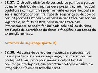 • 12.37. O circuito elétrico do comando da partida e parada
do motor elétrico de máquinas deve possuir, no mínimo, dois
contatores com contatos positivamente guiados, ligados em
série, monitorados por interface de segurança ou de acordo
com os padrões estabelecidos pelas normas técnicas acionais
vigentes e, na falta destas, pelas normas técnicas
internacionais, se assim for indicado pela análise de risco,
em função da severidade de danos e freqüência ou tempo de
exposição ao risco.
• Sistemas de segurança.(parte 5)
• 12.38. As zonas de perigo das máquinas e equipamentos
devem possuir sistemas de segurança, caracterizados por
proteções fixas, proteções móveis e dispositivos de
segurança interligados, que garantam proteção à saúde e à
integridade física dos trabalhadores.
 
