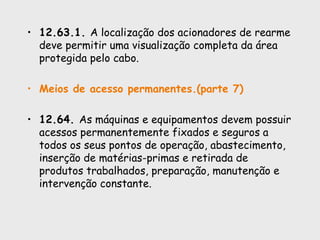 • 12.63.1. A localização dos acionadores de rearme
deve permitir uma visualização completa da área
protegida pelo cabo.
• Meios de acesso permanentes.(parte 7)
• 12.64. As máquinas e equipamentos devem possuir
acessos permanentemente fixados e seguros a
todos os seus pontos de operação, abastecimento,
inserção de matérias-primas e retirada de
produtos trabalhados, preparação, manutenção e
intervenção constante.
 