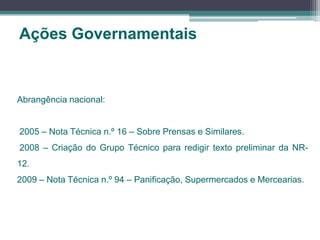 Ações Governamentais
Abrangência nacional:
2005 – Nota Técnica n.º 16 – Sobre Prensas e Similares.
2008 – Criação do Grupo Técnico para redigir texto preliminar da NR-
12.
2009 – Nota Técnica n.º 94 – Panificação, Supermercados e Mercearias.
 