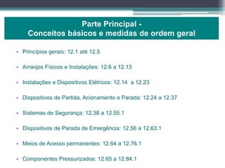 • Princípios gerais: 12.1 até 12.5
• Arranjos Físicos e Instalações: 12.6 a 12.13
• Instalações e Dispositivos Elétricos: 12.14 a 12.23
• Dispositivos de Partida, Acionamento e Parada: 12.24 a 12.37
• Sistemas de Segurança: 12.38 a 12.55.1
• Dispositivos de Parada de Emergência: 12.56 a 12.63.1
• Meios de Acesso permanentes: 12.64 a 12.76.1
• Componentes Pressurizados: 12.65 a 12.84.1
Parte Principal -
Conceitos básicos e medidas de ordem geral
 